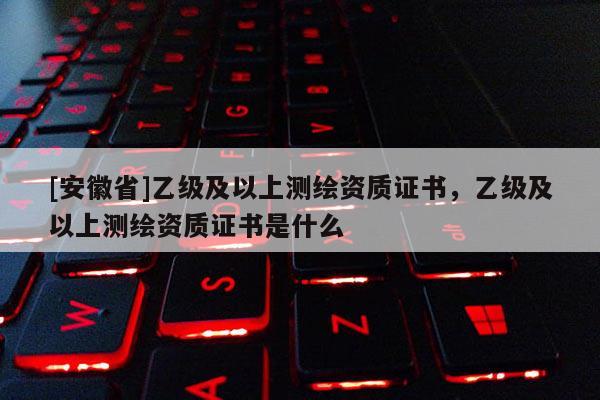 [安徽省]乙級(jí)及以上測(cè)繪資質(zhì)證書，乙級(jí)及以上測(cè)繪資質(zhì)證書是什么