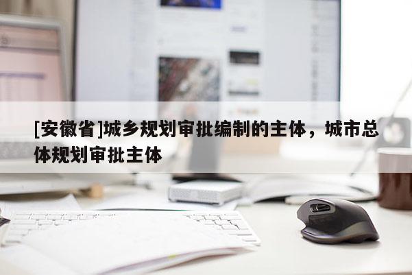 [安徽省]城鄉(xiāng)規(guī)劃審批編制的主體，城市總體規(guī)劃審批主體