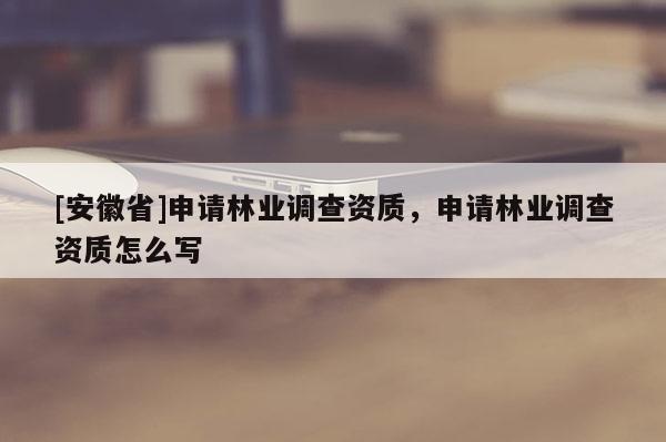 [安徽省]申請林業(yè)調(diào)查資質(zhì)，申請林業(yè)調(diào)查資質(zhì)怎么寫