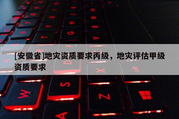 [安徽省]地災(zāi)資質(zhì)要求丙級，地災(zāi)評估甲級資質(zhì)要求