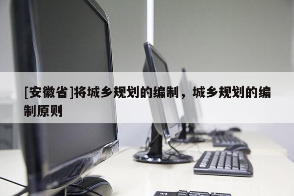 [安徽省]將城鄉(xiāng)規(guī)劃的編制，城鄉(xiāng)規(guī)劃的編制原則