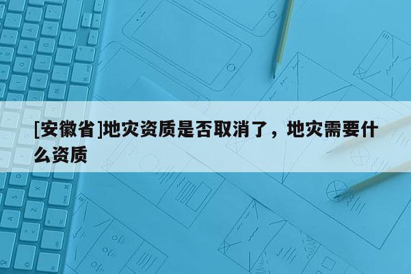[安徽省]地災(zāi)資質(zhì)是否取消了，地災(zāi)需要什么資質(zhì)