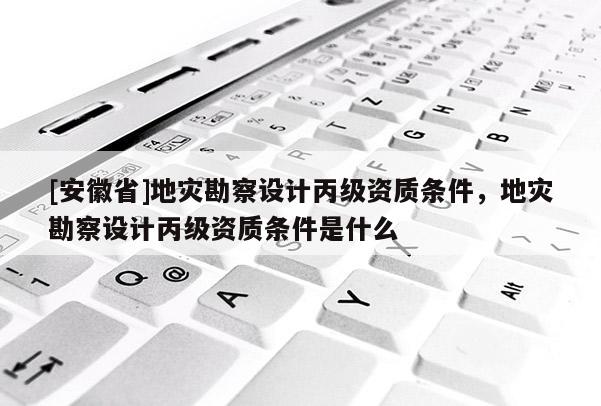 [安徽省]地災(zāi)勘察設(shè)計(jì)丙級(jí)資質(zhì)條件，地災(zāi)勘察設(shè)計(jì)丙級(jí)資質(zhì)條件是什么