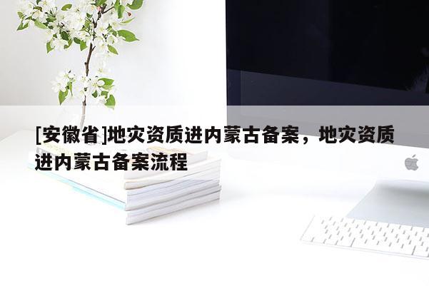 [安徽省]地災(zāi)資質(zhì)進(jìn)內(nèi)蒙古備案，地災(zāi)資質(zhì)進(jìn)內(nèi)蒙古備案流程