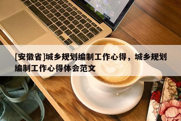 [安徽省]城鄉(xiāng)規(guī)劃編制工作心得，城鄉(xiāng)規(guī)劃編制工作心得體會(huì)范文