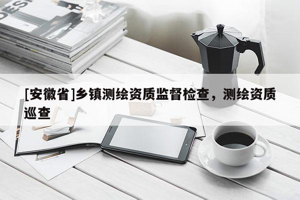 [安徽省]鄉(xiāng)鎮(zhèn)測(cè)繪資質(zhì)監(jiān)督檢查，測(cè)繪資質(zhì)巡查