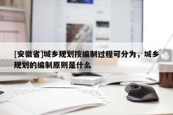 [安徽省]城鄉(xiāng)規(guī)劃按編制過程可分為，城鄉(xiāng)規(guī)劃的編制原則是什么