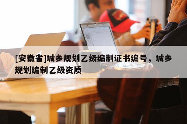 [安徽省]城鄉(xiāng)規(guī)劃乙級編制證書編號，城鄉(xiāng)規(guī)劃編制乙級資質(zhì)
