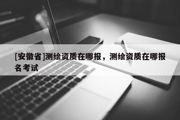 [安徽省]測(cè)繪資質(zhì)在哪報(bào)，測(cè)繪資質(zhì)在哪報(bào)名考試