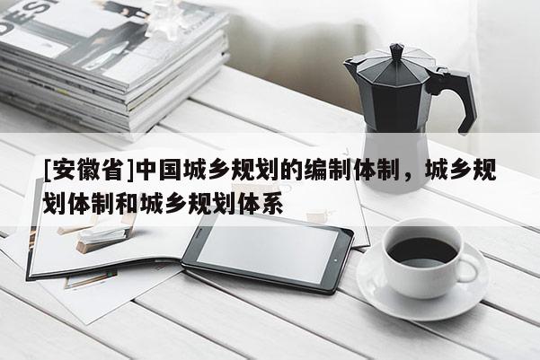 [安徽省]中國(guó)城鄉(xiāng)規(guī)劃的編制體制，城鄉(xiāng)規(guī)劃體制和城鄉(xiāng)規(guī)劃體系