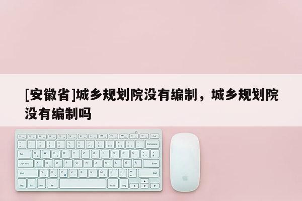 [安徽省]城鄉(xiāng)規(guī)劃院沒有編制，城鄉(xiāng)規(guī)劃院沒有編制嗎
