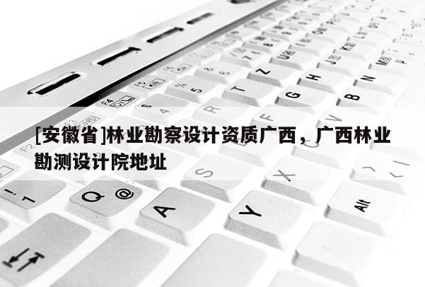 [安徽省]林業(yè)勘察設(shè)計(jì)資質(zhì)廣西，廣西林業(yè)勘測設(shè)計(jì)院地址