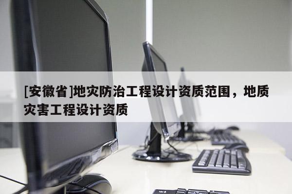 [安徽省]地災防治工程設計資質范圍，地質災害工程設計資質