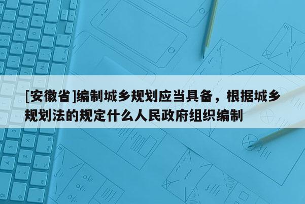[安徽省]編制城鄉(xiāng)規(guī)劃應(yīng)當(dāng)具備，根據(jù)城鄉(xiāng)規(guī)劃法的規(guī)定什么人民政府組織編制