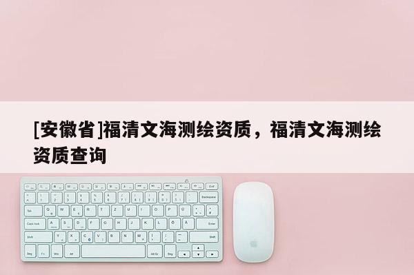 [安徽省]福清文海測繪資質(zhì)，福清文海測繪資質(zhì)查詢