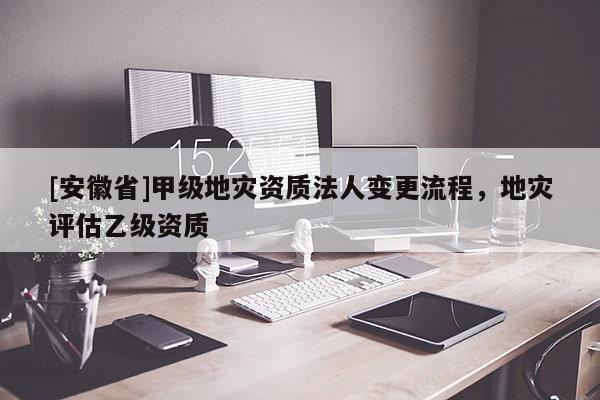[安徽省]甲級(jí)地災(zāi)資質(zhì)法人變更流程，地災(zāi)評(píng)估乙級(jí)資質(zhì)