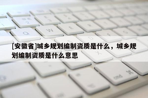 [安徽省]城鄉(xiāng)規(guī)劃編制資質(zhì)是什么，城鄉(xiāng)規(guī)劃編制資質(zhì)是什么意思