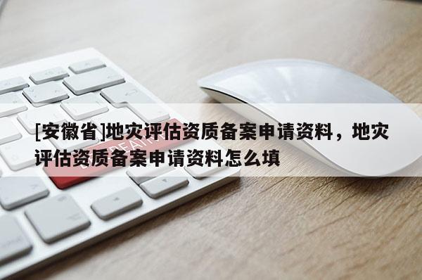 [安徽省]地災評估資質備案申請資料，地災評估資質備案申請資料怎么填