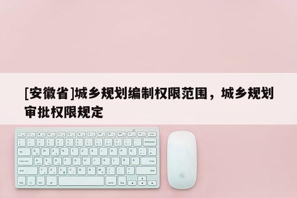 [安徽省]城鄉(xiāng)規(guī)劃編制權限范圍，城鄉(xiāng)規(guī)劃審批權限規(guī)定