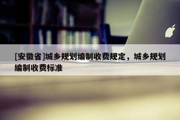 [安徽省]城鄉(xiāng)規(guī)劃編制收費(fèi)規(guī)定，城鄉(xiāng)規(guī)劃編制收費(fèi)標(biāo)準(zhǔn)