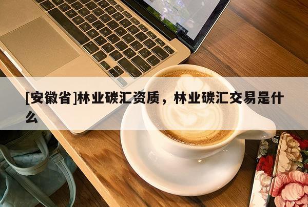 [安徽省]林業(yè)碳匯資質(zhì)，林業(yè)碳匯交易是什么