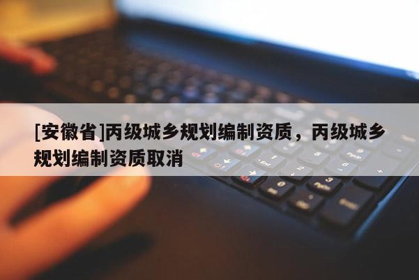 [安徽省]丙級(jí)城鄉(xiāng)規(guī)劃編制資質(zhì)，丙級(jí)城鄉(xiāng)規(guī)劃編制資質(zhì)取消