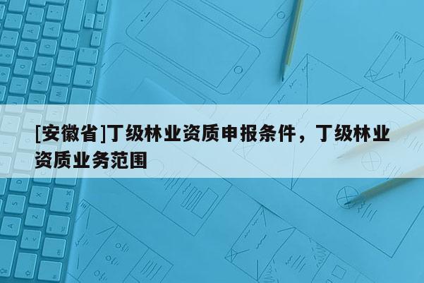 [安徽省]丁級林業(yè)資質(zhì)申報條件，丁級林業(yè)資質(zhì)業(yè)務(wù)范圍