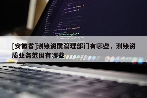 [安徽省]測(cè)繪資質(zhì)管理部門(mén)有哪些，測(cè)繪資質(zhì)業(yè)務(wù)范圍有哪些