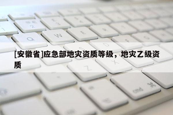 [安徽省]應急部地災資質(zhì)等級，地災乙級資質(zhì)