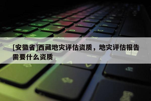 [安徽省]西藏地災(zāi)評估資質(zhì)，地災(zāi)評估報告需要什么資質(zhì)