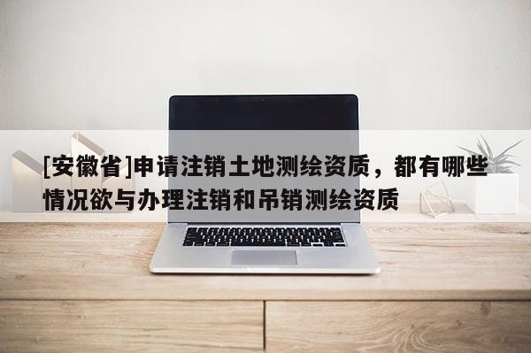 [安徽省]申請(qǐng)注銷(xiāo)土地測(cè)繪資質(zhì)，都有哪些情況欲與辦理注銷(xiāo)和吊銷(xiāo)測(cè)繪資質(zhì)
