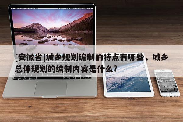 [安徽省]城鄉(xiāng)規(guī)劃編制的特點(diǎn)有哪些，城鄉(xiāng)總體規(guī)劃的編制內(nèi)容是什么?