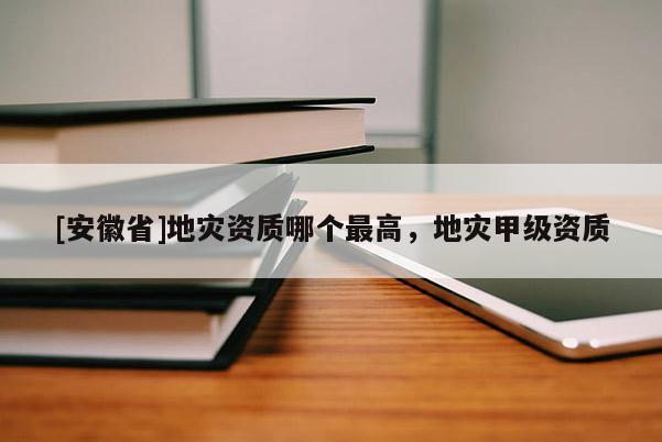 [安徽省]地災(zāi)資質(zhì)哪個(gè)最高，地災(zāi)甲級(jí)資質(zhì)