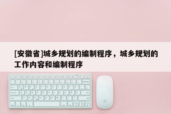 [安徽省]城鄉(xiāng)規(guī)劃的編制程序，城鄉(xiāng)規(guī)劃的工作內(nèi)容和編制程序