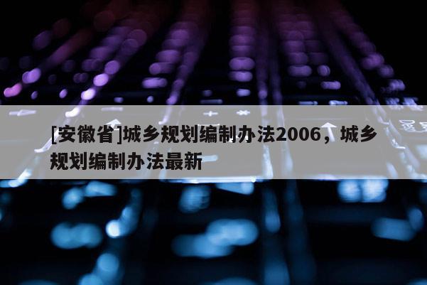 [安徽省]城鄉(xiāng)規(guī)劃編制辦法2006，城鄉(xiāng)規(guī)劃編制辦法最新