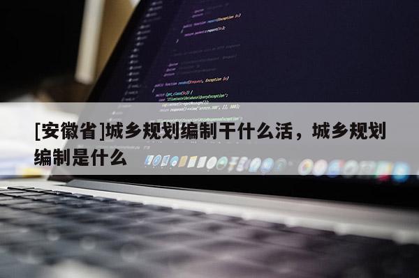 [安徽省]城鄉(xiāng)規(guī)劃編制干什么活，城鄉(xiāng)規(guī)劃編制是什么