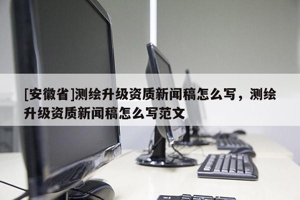 [安徽省]測繪升級資質(zhì)新聞稿怎么寫，測繪升級資質(zhì)新聞稿怎么寫范文