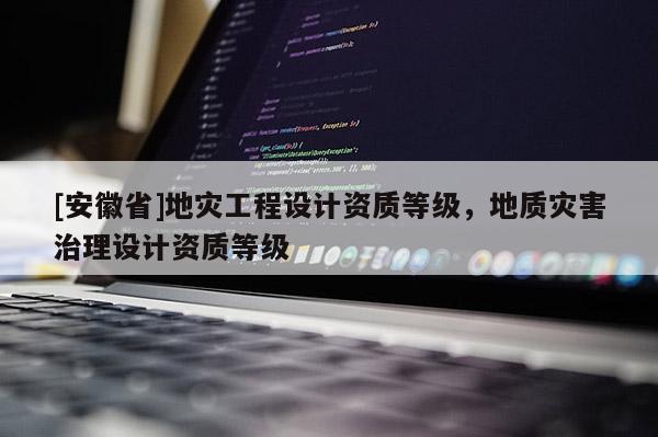 [安徽省]地災(zāi)工程設(shè)計資質(zhì)等級，地質(zhì)災(zāi)害治理設(shè)計資質(zhì)等級