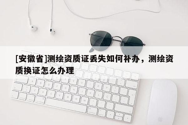 [安徽省]測繪資質(zhì)證丟失如何補(bǔ)辦，測繪資質(zhì)換證怎么辦理