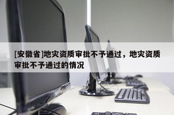 [安徽省]地災(zāi)資質(zhì)審批不予通過，地災(zāi)資質(zhì)審批不予通過的情況