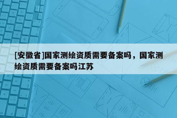 [安徽省]國(guó)家測(cè)繪資質(zhì)需要備案嗎，國(guó)家測(cè)繪資質(zhì)需要備案嗎江蘇