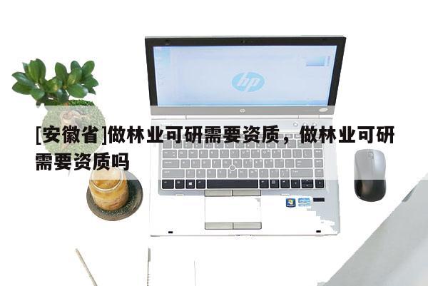 [安徽省]做林業(yè)可研需要資質(zhì)，做林業(yè)可研需要資質(zhì)嗎