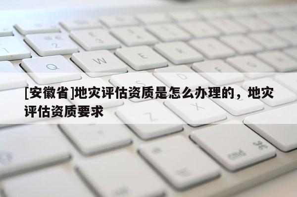 [安徽省]地災(zāi)評估資質(zhì)是怎么辦理的，地災(zāi)評估資質(zhì)要求