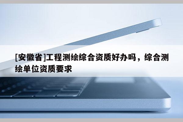 [安徽省]工程測繪綜合資質好辦嗎，綜合測繪單位資質要求