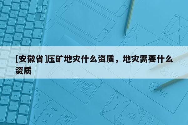 [安徽省]壓礦地災(zāi)什么資質(zhì)，地災(zāi)需要什么資質(zhì)