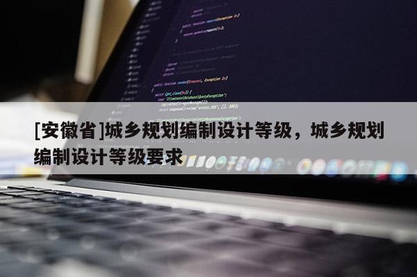 [安徽省]城鄉(xiāng)規(guī)劃編制設(shè)計(jì)等級(jí)，城鄉(xiāng)規(guī)劃編制設(shè)計(jì)等級(jí)要求