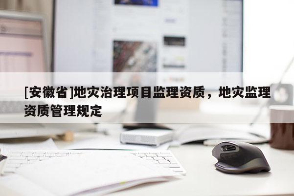 [安徽省]地災(zāi)治理項目監(jiān)理資質(zhì)，地災(zāi)監(jiān)理資質(zhì)管理規(guī)定
