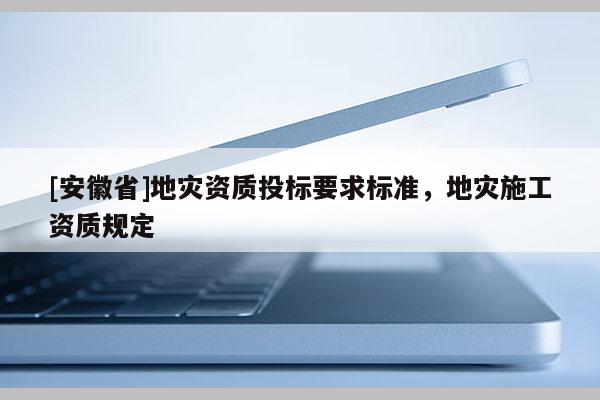 [安徽省]地災(zāi)資質(zhì)投標(biāo)要求標(biāo)準(zhǔn)，地災(zāi)施工資質(zhì)規(guī)定