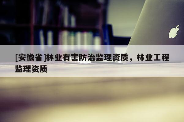 [安徽省]林業(yè)有害防治監(jiān)理資質(zhì)，林業(yè)工程監(jiān)理資質(zhì)