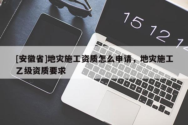 [安徽省]地災(zāi)施工資質(zhì)怎么申請，地災(zāi)施工乙級資質(zhì)要求
